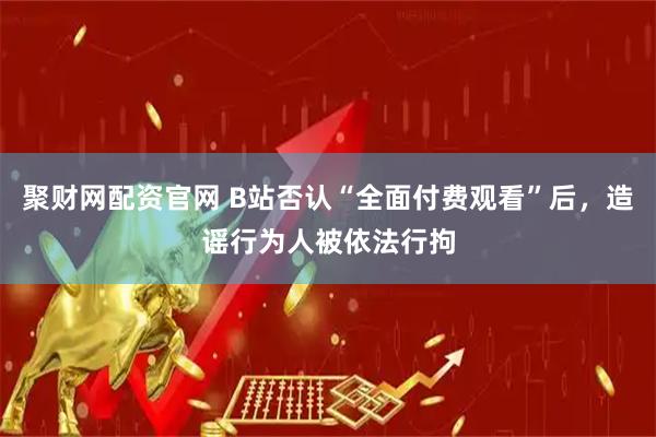 聚财网配资官网 B站否认“全面付费观看”后，造谣行为人被依法行拘