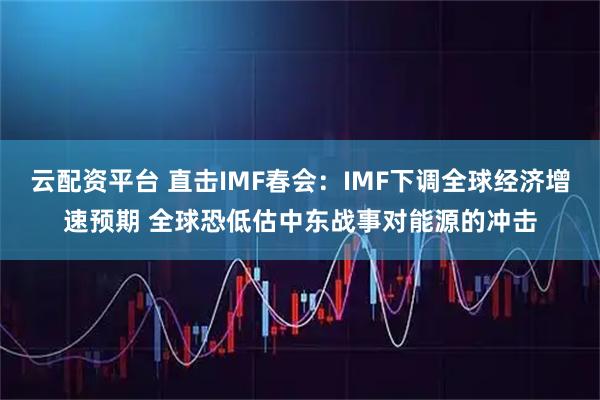 云配资平台 直击IMF春会：IMF下调全球经济增速预期 全球恐低估中东战事对能源的冲击