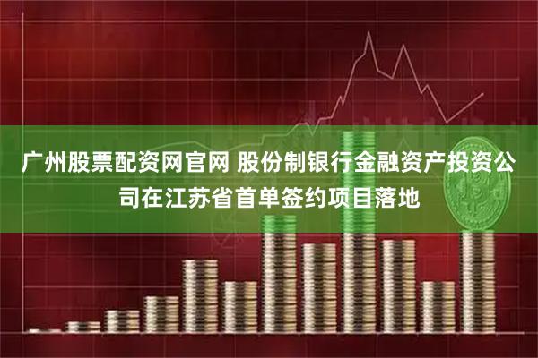 广州股票配资网官网 股份制银行金融资产投资公司在江苏省首单签约项目落地