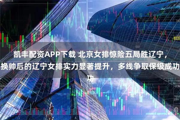 凯丰配资APP下载 北京女排惊险五局胜辽宁，换帅后的辽宁女排实力显著提升，多线争取保级成功