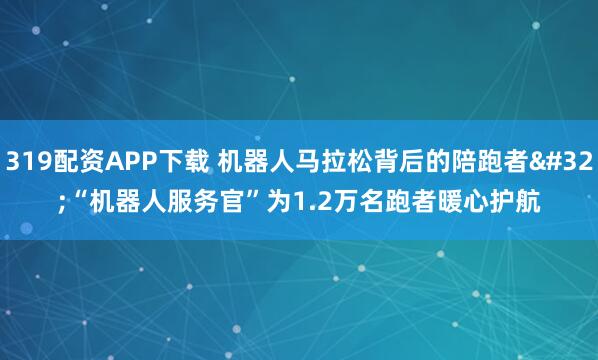 319配资APP下载 机器人马拉松背后的陪跑者 “机器人服务官”为1.2万名跑者暖心护航