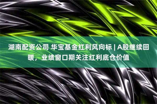 湖南配资公司 华宝基金红利风向标 | A股继续回暖，业绩窗口期关注红利底仓价值