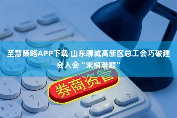 至慧策略APP下载 山东聊城高新区总工会巧破建会入会“末梢难题”