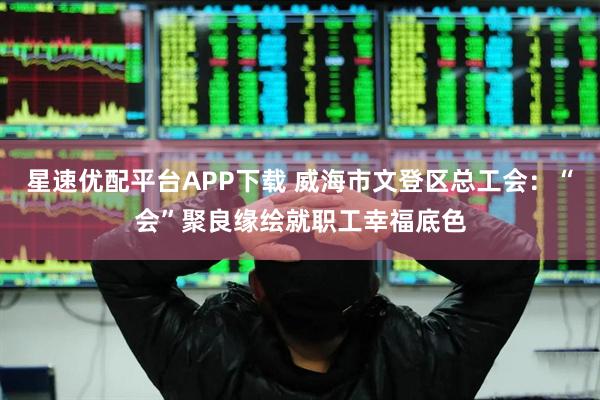 星速优配平台APP下载 威海市文登区总工会：“会”聚良缘绘就职工幸福底色