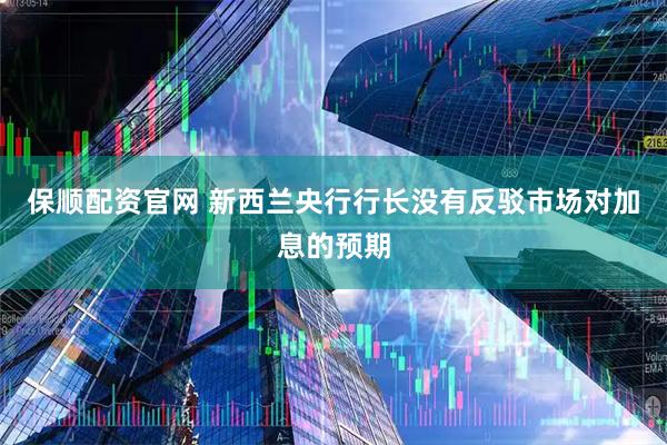 保顺配资官网 新西兰央行行长没有反驳市场对加息的预期