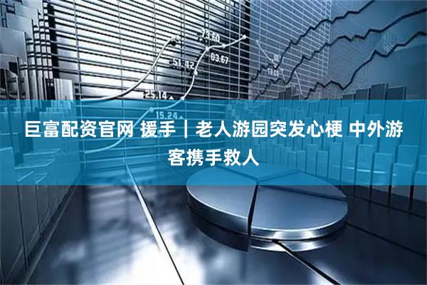 巨富配资官网 援手｜老人游园突发心梗 中外游客携手救人