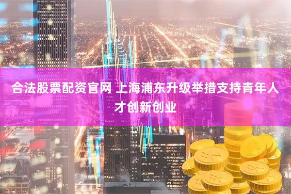 合法股票配资官网 上海浦东升级举措支持青年人才创新创业