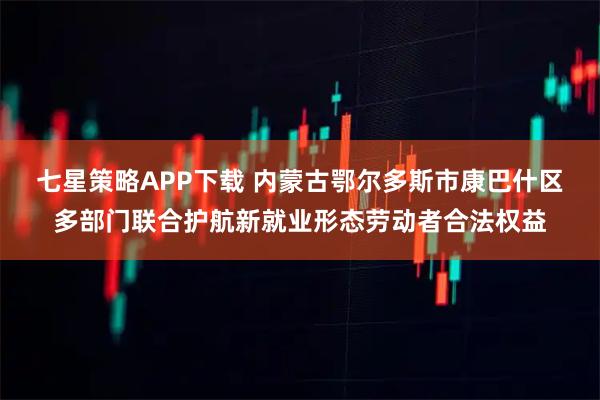 七星策略APP下载 内蒙古鄂尔多斯市康巴什区多部门联合护航新就业形态劳动者合法权益