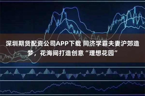 深圳期货配资公司APP下载 同济学霸夫妻沪郊造梦，花海间打造创意“理想花园”