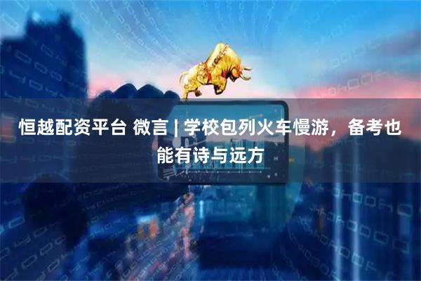 恒越配资平台 微言 | 学校包列火车慢游，备考也能有诗与远方